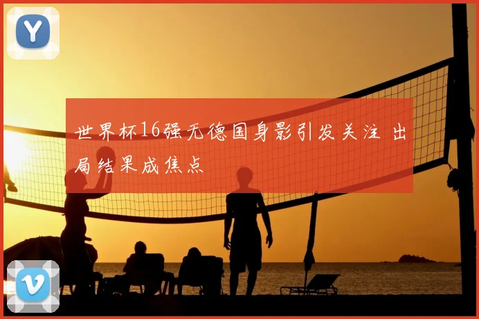 世界杯16强无德国身影引发关注 出局结果成焦点